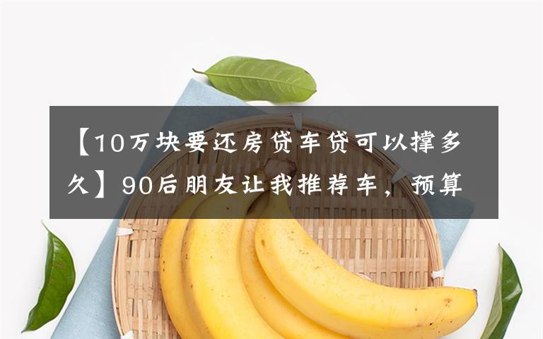 【10万块要还房贷车贷可以撑多久】90后朋友让我推荐车，预算8-40万，买车到底该不该一步到位