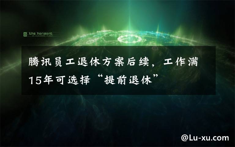 腾讯员工退休方案后续，工作满15年可选择“提前退休”