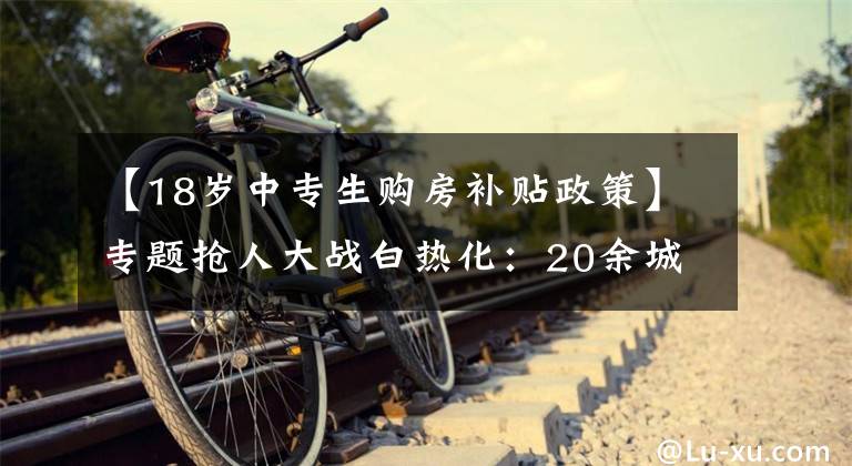 【18岁中专生购房补贴政策】专题抢人大战白热化：20余城人才新政中专可落户、补贴最高达百万元