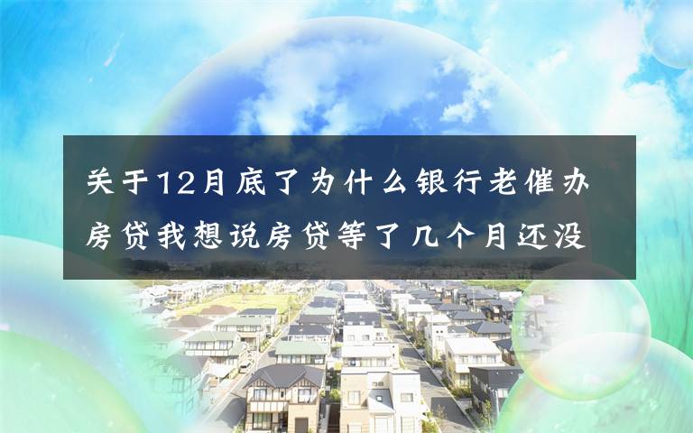 关于12月底了为什么银行老催办房贷我想说房贷等了几个月还没放？很正常！