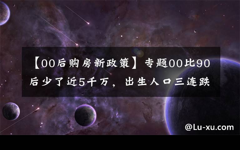 【00后购房新政策】专题00比90后少了近5千万，出生人口三连跌，十年后，靠谁买房呢