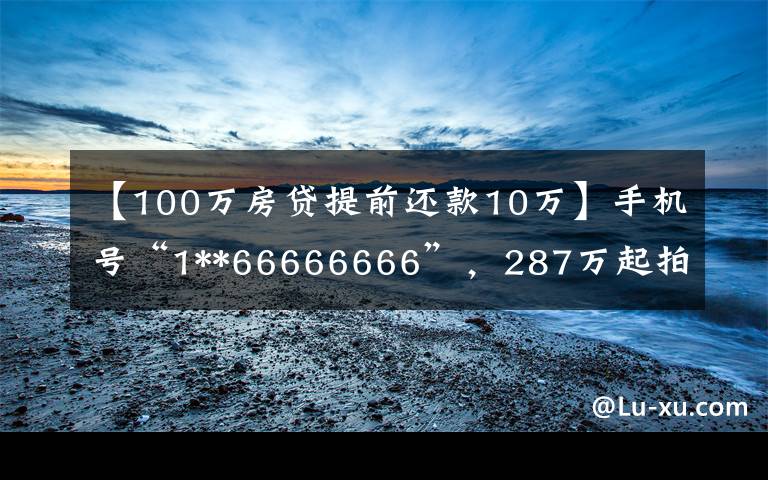 【100万房贷提前还款10万】手机号“1**66666666”，287万起拍