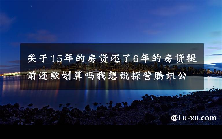 关于15年的房贷还了6年的房贷提前还款划算吗我想说探营腾讯公司：解锁15年退休福利，最终活成“别人家的公司”