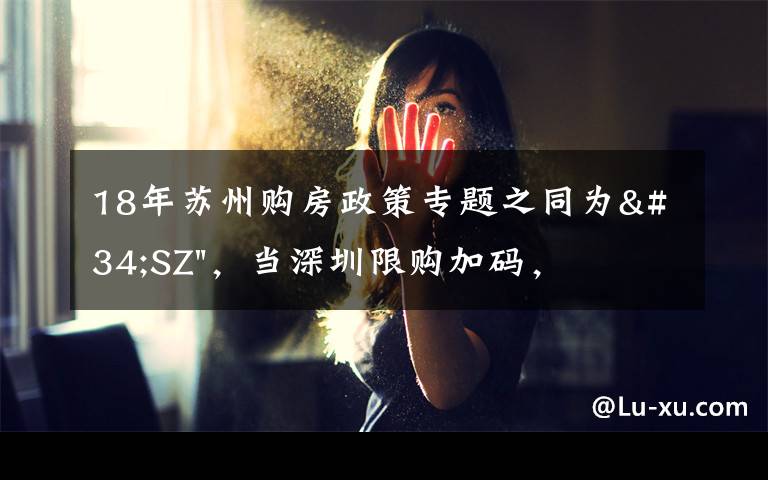 18年苏州购房政策专题之同为"SZ"，当深圳限购加码，苏州购房政策如何？