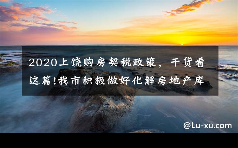 2020上饶购房契税政策，干货看这篇!我市积极做好化解房地产库存工作 已办理455宗增量房交易