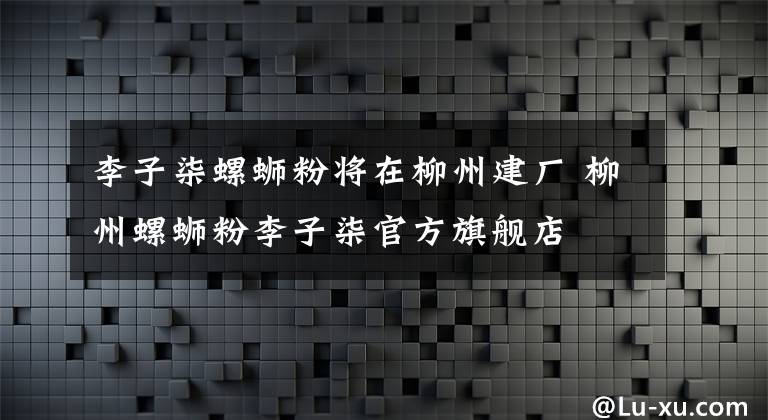 李子柒螺蛳粉将在柳州建厂 柳州螺蛳粉李子柒官方旗舰店