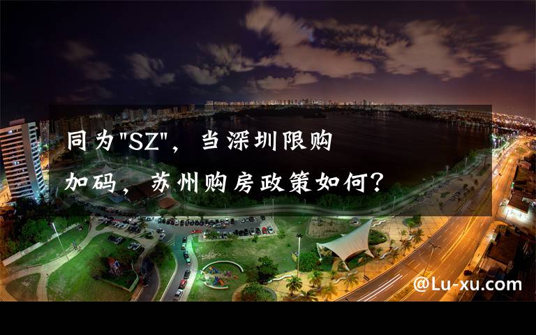 同为"SZ"，当深圳限购加码，苏州购房政策如何？