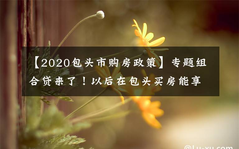 【2020包头市购房政策】专题组合贷来了！以后在包头买房能享这些福利