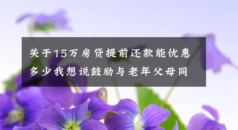 关于15万房贷提前还款能优惠多少我想说鼓励与老年父母同住，补贴、减税、购房优惠不妨跟进 | 专栏