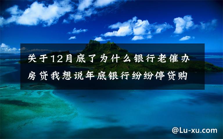 关于12月底了为什么银行老催办房贷我想说年底银行纷纷停贷购房者哭惨了 手把手教你如何加快房贷放款！