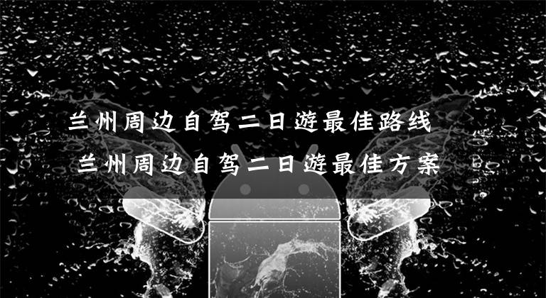 兰州周边自驾二日游最佳路线 兰州周边自驾二日游最佳方案