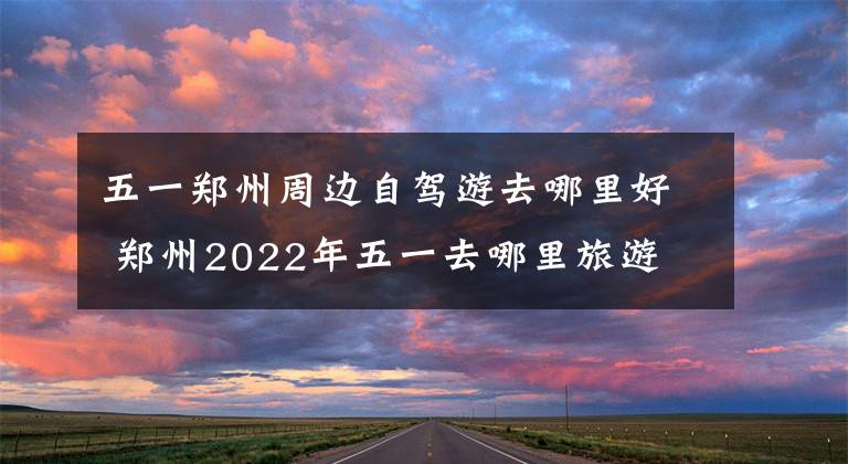 五一郑州周边自驾游去哪里好 郑州2022年五一去哪里旅游