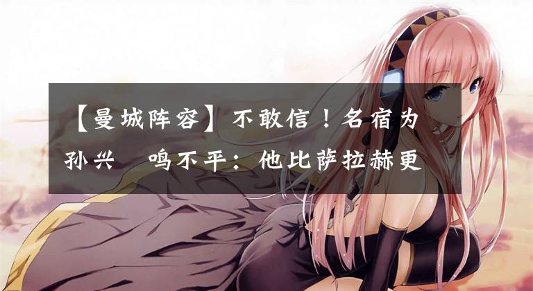 【曼城阵容】不敢信！名宿为孙兴慜鸣不平：他比萨拉赫更配最佳阵，C罗都能进
