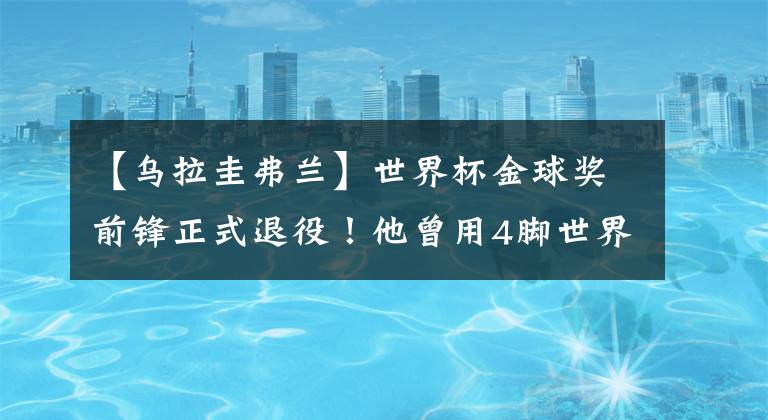 【乌拉圭弗兰】世界杯金球奖前锋正式退役！他曾用4脚世界波率乌拉圭进世界杯4强