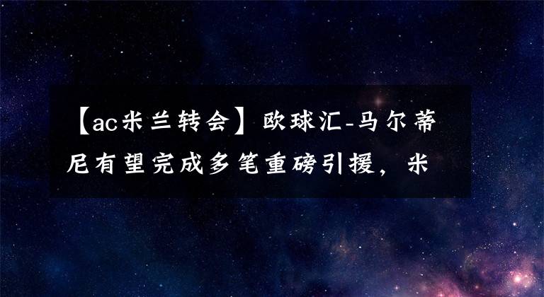 【ac米兰转会】欧球汇-马尔蒂尼有望完成多笔重磅引援，米兰复兴在望！