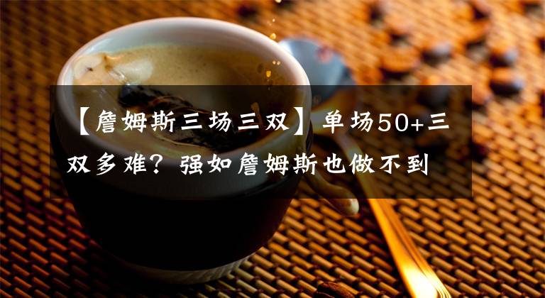 【詹姆斯三场三双】单场50+三双多难？强如詹姆斯也做不到，榜首太可怕！