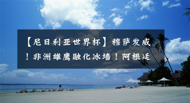 【尼日利亚世界杯】穆萨发威！非洲雄鹰融化冰墙！阿根廷重获生机！