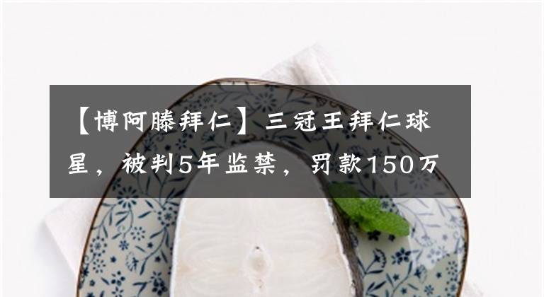 【博阿滕拜仁】三冠王拜仁球星，被判5年监禁，罚款150万英镑