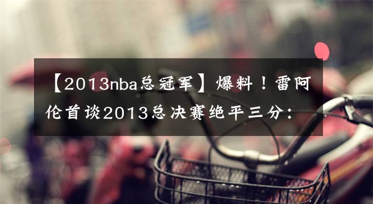 【2013nba总冠军】爆料！雷阿伦首谈2013总决赛绝平三分：波什只信任我