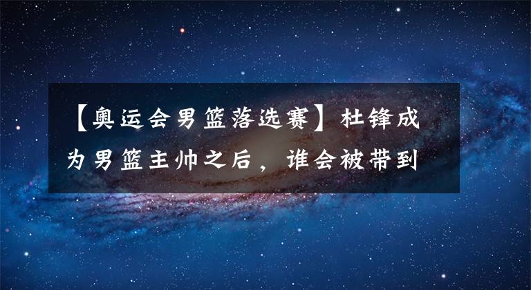 【奥运会男篮落选赛】杜锋成为男篮主帅之后，谁会被带到东京奥运会落选赛？谁又将被他摈弃？