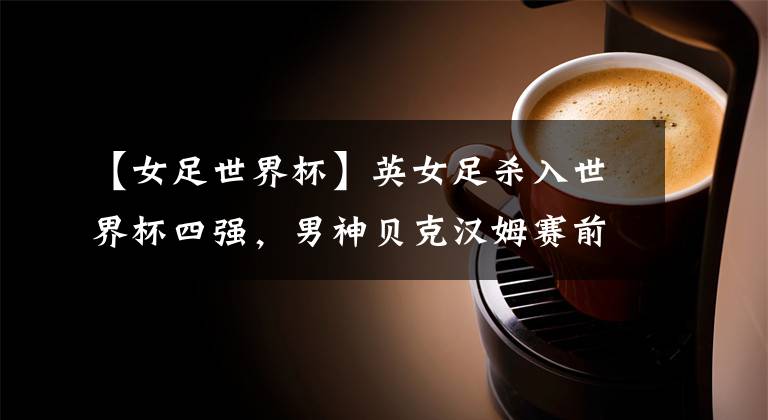 【女足世界杯】英女足杀入世界杯四强，男神贝克汉姆赛前造访更衣室打气！
