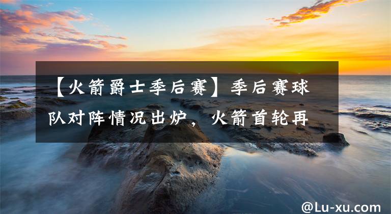【火箭爵士季后赛】季后赛球队对阵情况出炉，火箭首轮再度对阵爵士！勾起多少恩怨情仇！