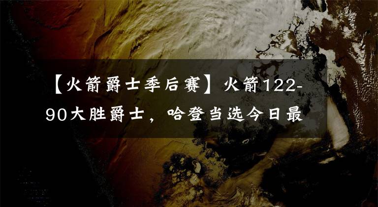 【火箭爵士季后赛】火箭122-90大胜爵士，哈登当选今日最佳，库里成季后赛新三分王