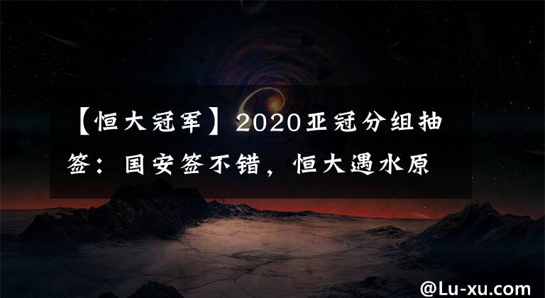 【恒大冠军】2020亚冠分组抽签：国安签不错，恒大遇水原，申花碰蔚山，上港可能与日韩澳冠军同组