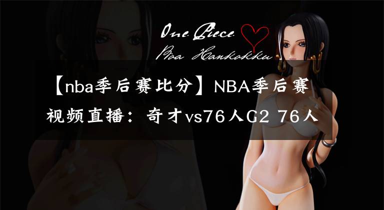 【nba季后赛比分】NBA季后赛视频直播：奇才vs76人G2 76人状态出色，奇才能否扳平比分？