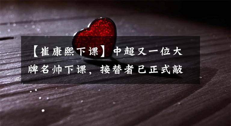 【崔康熙下课】中超又一位大牌名帅下课，接替者已正式敲定，球迷都为此感到惋惜