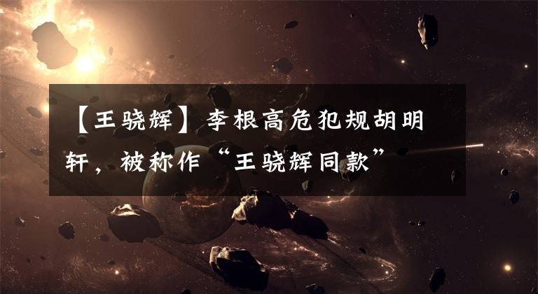 【王骁辉】李根高危犯规胡明轩，被称作“王骁辉同款”