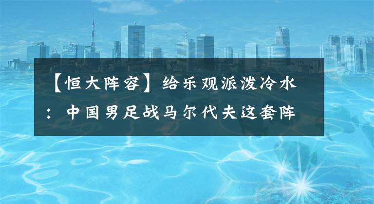 【恒大阵容】给乐观派泼冷水：中国男足战马尔代夫这套阵容，是进不了世界杯的