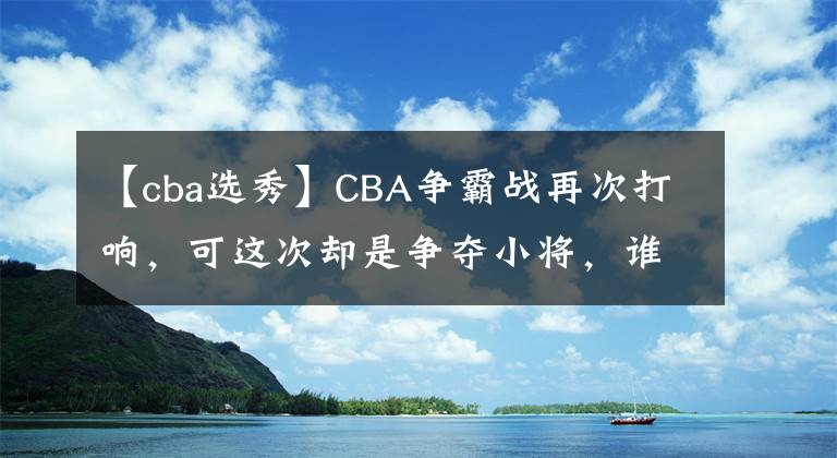 【cba选秀】CBA争霸战再次打响，可这次却是争夺小将，谁才是最后的赢家？