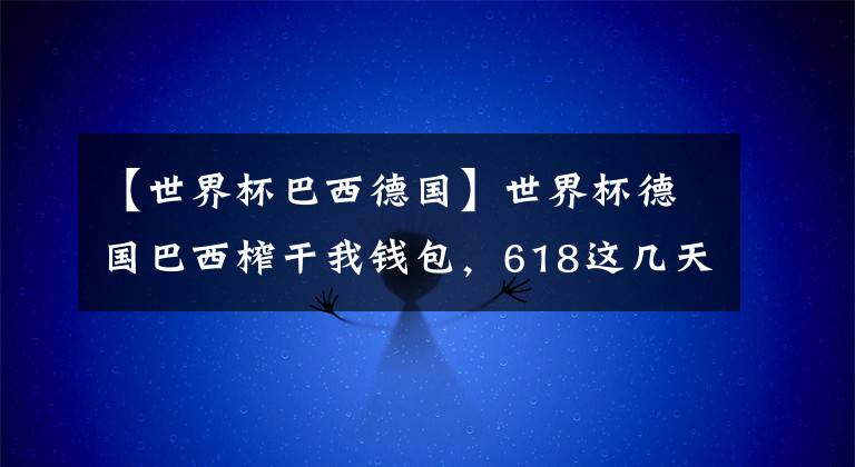 【世界杯巴西德国】世界杯德国巴西榨干我钱包，618这几天，我不许你们瞎买