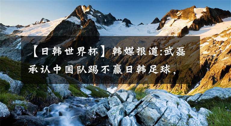 【日韩世界杯】韩媒报道:武磊承认中国队踢不赢日韩足球，国足难以进入世界杯
