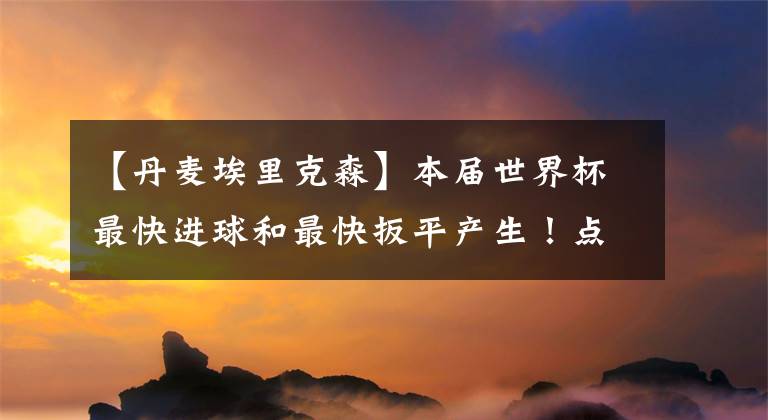 【丹麦埃里克森】本届世界杯最快进球和最快扳平产生！点球大战套餐再现！