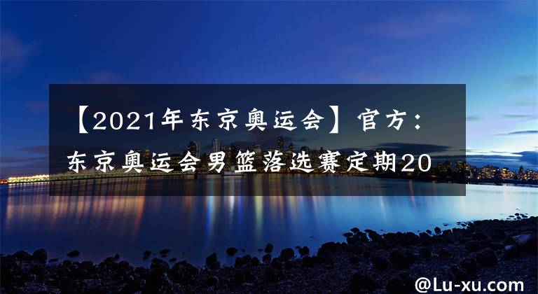 【2021年东京奥运会】官方：东京奥运会男篮落选赛定期2021年6月29日至7月4日