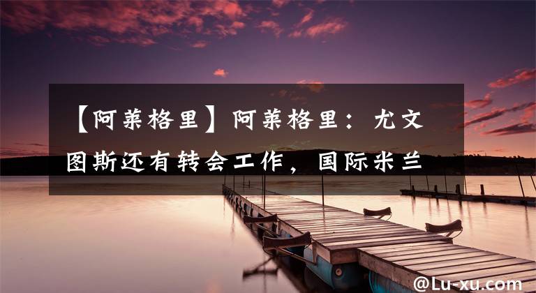 【阿莱格里】阿莱格里：尤文图斯还有转会工作，国际米兰才是新赛季的夺冠热门