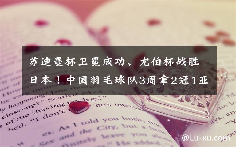 苏迪曼杯卫冕成功、尤伯杯战胜日本！中国羽毛球队3周拿2冠1亚