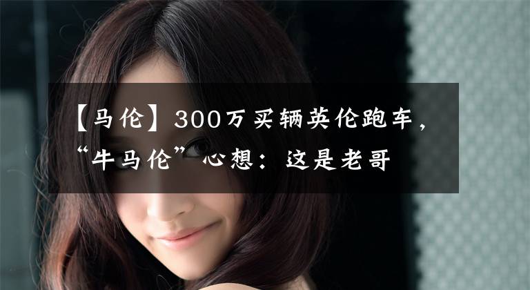 【马伦】300万买辆英伦跑车，“牛马伦”心想：这是老哥