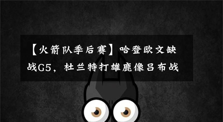 【火箭队季后赛】哈登欧文缺战G5，杜兰特打雄鹿像吕布战三英？美男计可搞定塔克？