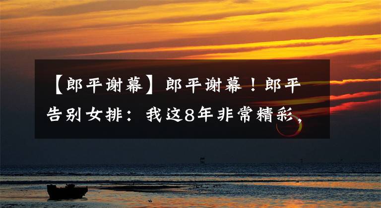 【郎平谢幕】郎平谢幕！郎平告别女排：我这8年非常精彩，未来要做点轻松的事