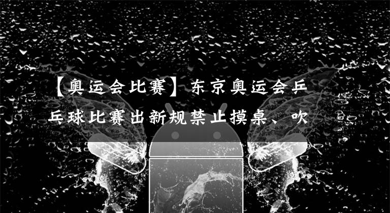 【奥运会比赛】东京奥运会乒乓球比赛出新规禁止摸桌、吹球
