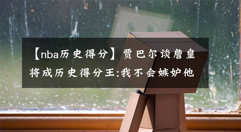 【nba历史得分】贾巴尔谈詹皇将成历史得分王:我不会嫉妒他 这是他努力的结果
