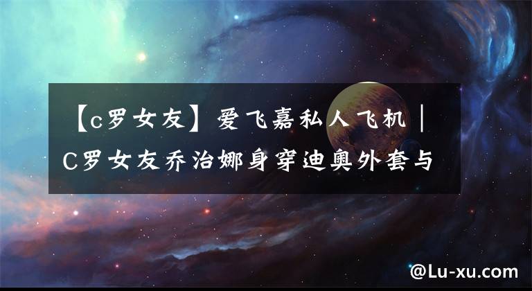 【c罗女友】爱飞嘉私人飞机｜C罗女友乔治娜身穿迪奥外套与孩子们在公务机上打UNO吃水果零食