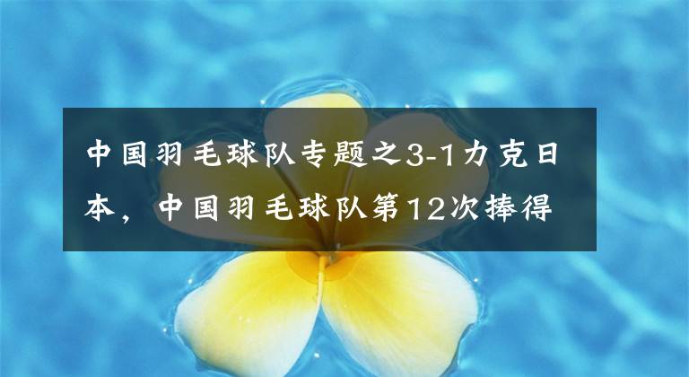 中国羽毛球队专题之3-1力克日本，中国羽毛球队第12次捧得苏迪曼杯