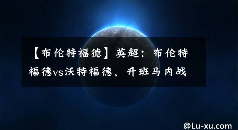 【布伦特福德】英超：布伦特福德vs沃特福德，升班马内战，大黄蜂客场凯旋在望吗