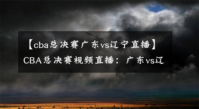 【cba总决赛广东vs辽宁直播】CBA总决赛视频直播：广东vs辽宁 辽粤最后一战，谁能问鼎总冠军？