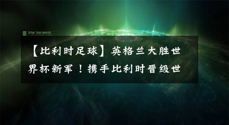 【比利时足球】英格兰大胜世界杯新军！携手比利时晋级世界杯16强！