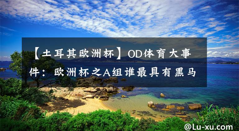 【土耳其欧洲杯】OD体育大事件：欧洲杯之A组谁最具有黑马潜质？土耳其，还是威尔士和瑞士？